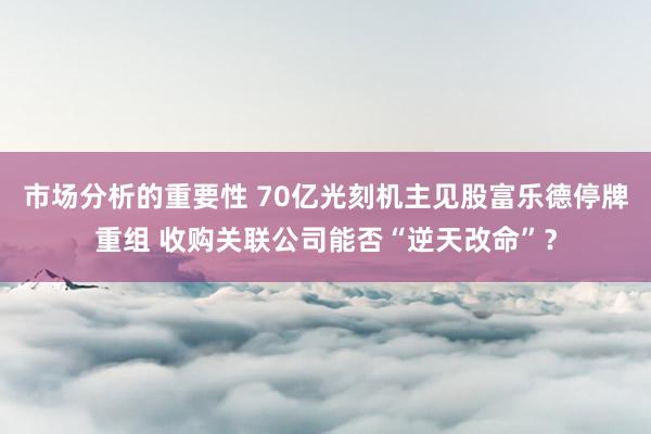 市场分析的重要性 70亿光刻机主见股富乐德停牌重组 收购关联公司能否“逆天改命”？