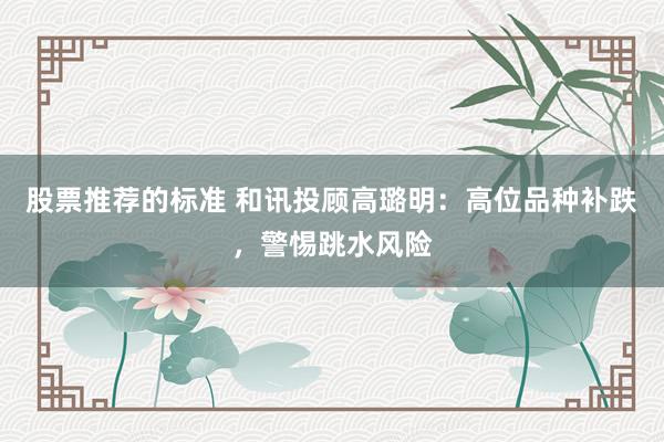 股票推荐的标准 和讯投顾高璐明：高位品种补跌，警惕跳水风险