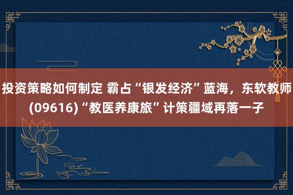 投资策略如何制定 霸占“银发经济”蓝海，东软教师(09616)“教医养康旅”计策疆域再落一子