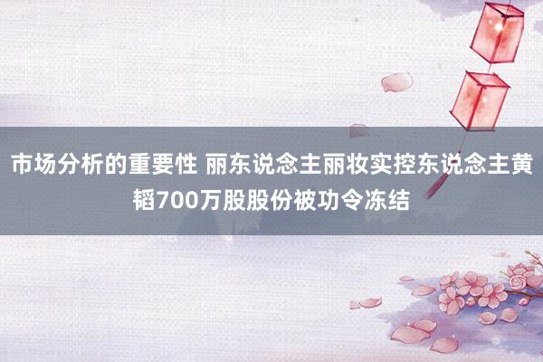 市场分析的重要性 丽东说念主丽妆实控东说念主黄韬700万股股份被功令冻结