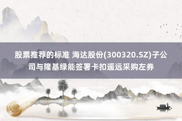 股票推荐的标准 海达股份(300320.SZ)子公司与隆基绿能签署卡扣遥远采购左券