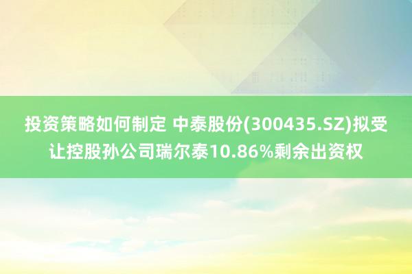 投资策略如何制定 中泰股份(300435.SZ)拟受让控股孙公司瑞尔泰10.86%剩余出资权