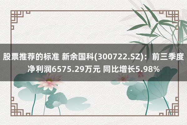 股票推荐的标准 新余国科(300722.SZ)：前三季度净利润6575.29万元 同比增长5.98%