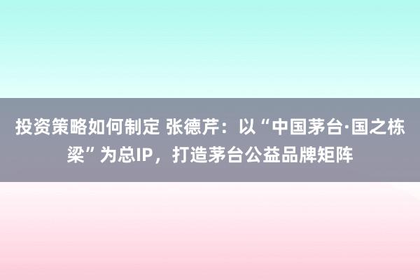 投资策略如何制定 张德芹：以“中国茅台·国之栋梁”为总IP，打造茅台公益品牌矩阵