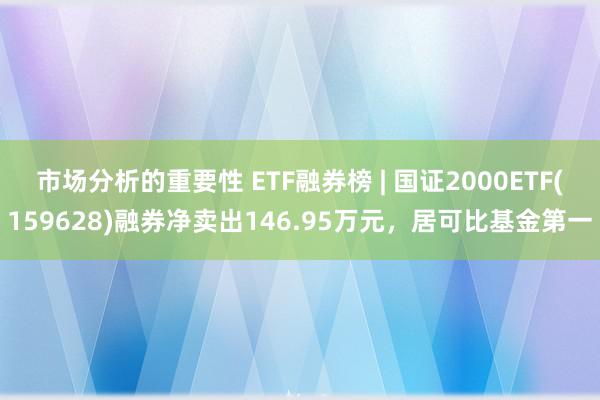 市场分析的重要性 ETF融券榜 | 国证2000ETF(159628)融券净卖出146.95万元，居可比基金第一