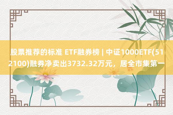 股票推荐的标准 ETF融券榜 | 中证1000ETF(512100)融券净卖出3732.32万元，居全市集第一