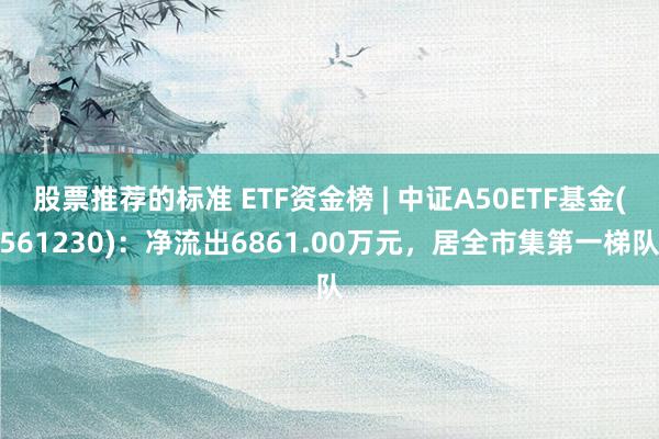 股票推荐的标准 ETF资金榜 | 中证A50ETF基金(561230)：净流出6861.00万元，居全市集第一梯队