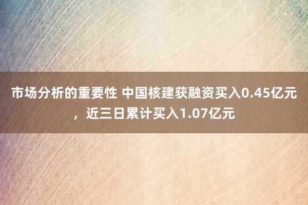 市场分析的重要性 中国核建获融资买入0.45亿元，近三日累计买入1.07亿元