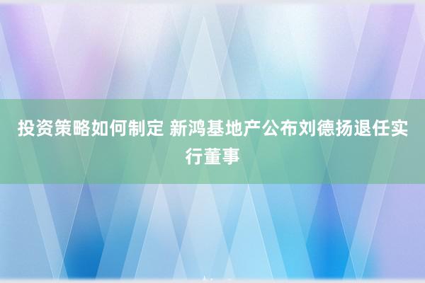 投资策略如何制定 新鸿基地产公布刘德扬退任实行董事