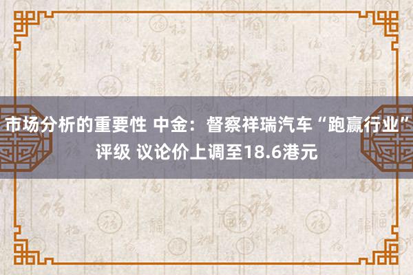 市场分析的重要性 中金：督察祥瑞汽车“跑赢行业”评级 议论价上调至18.6港元