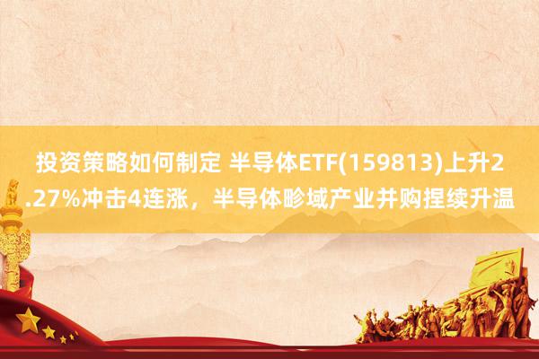 投资策略如何制定 半导体ETF(159813)上升2.27%冲击4连涨，半导体畛域产业并购捏续升温