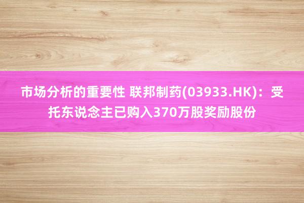 市场分析的重要性 联邦制药(03933.HK)：受托东说念主已购入370万股奖励股份