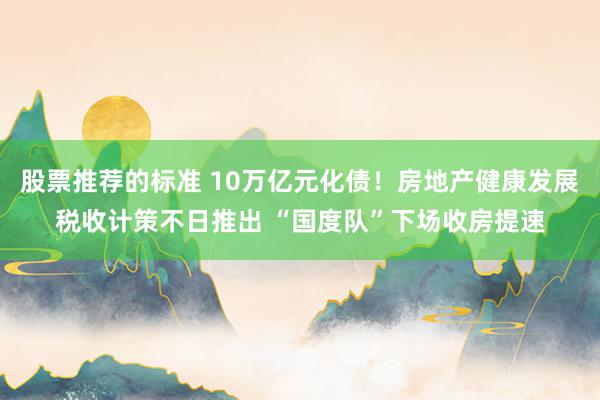 股票推荐的标准 10万亿元化债！房地产健康发展税收计策不日推出 “国度队”下场收房提速