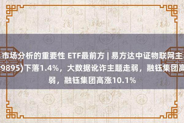 市场分析的重要性 ETF最前方 | 易方达中证物联网主题ETF(159895)下落1.4%，大数据讹诈主题走弱，融钰集团高涨10.1%