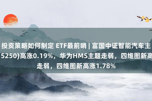 投资策略如何制定 ETF最前哨 | 富国中证智能汽车主题ETF(515250)高涨0.19%，华为HMS主题走弱，四维图新高涨1.78%