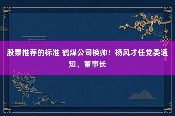 股票推荐的标准 鹤煤公司换帅！杨风才任党委通知、董事长