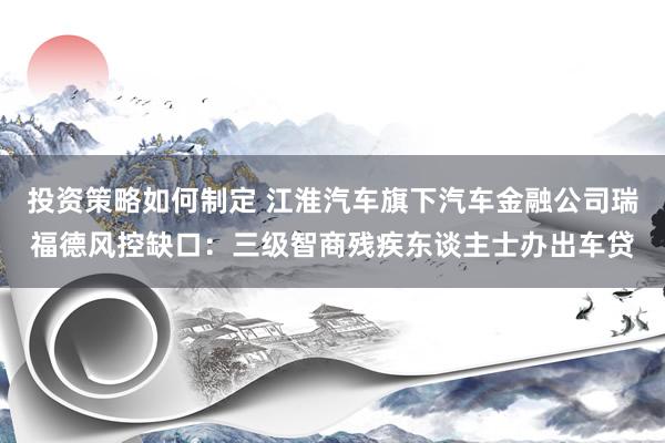 投资策略如何制定 江淮汽车旗下汽车金融公司瑞福德风控缺口：三级智商残疾东谈主士办出车贷