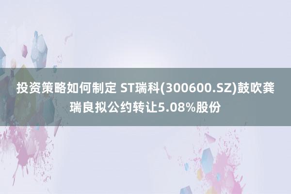 投资策略如何制定 ST瑞科(300600.SZ)鼓吹龚瑞良拟公约转让5.08%股份