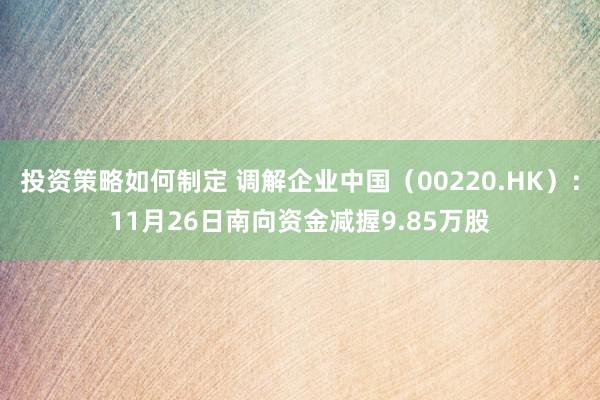 投资策略如何制定 调解企业中国（00220.HK）：11月26日南向资金减握9.85万股