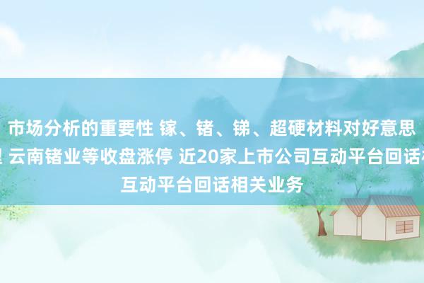 市场分析的重要性 镓、锗、锑、超硬材料对好意思出口治理 云南锗业等收盘涨停 近20家上市公司互动平台回话相关业务