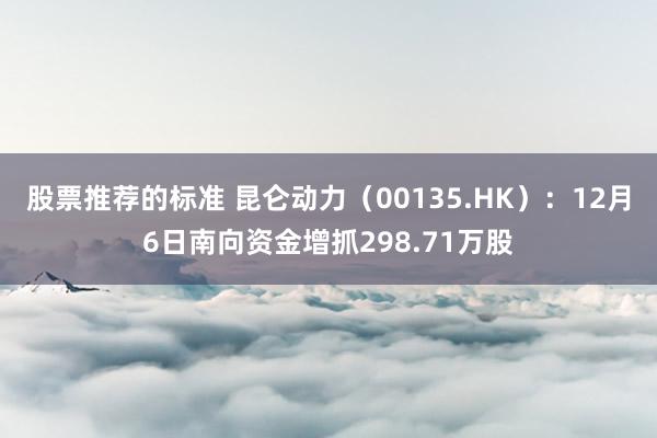 股票推荐的标准 昆仑动力（00135.HK）：12月6日南向资金增抓298.71万股