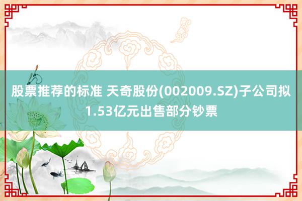 股票推荐的标准 天奇股份(002009.SZ)子公司拟1.53亿元出售部分钞票