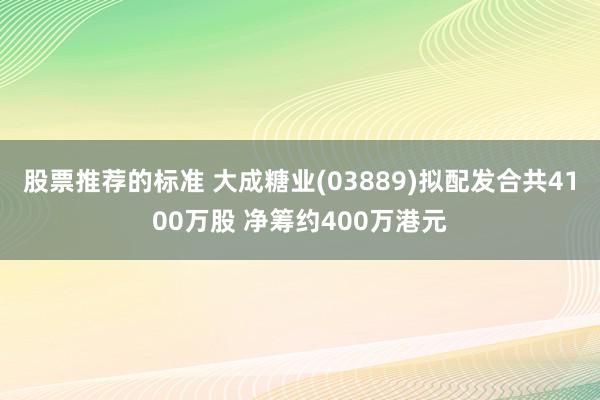 股票推荐的标准 大成糖业(03889)拟配发合共4100万股 净筹约400万港元