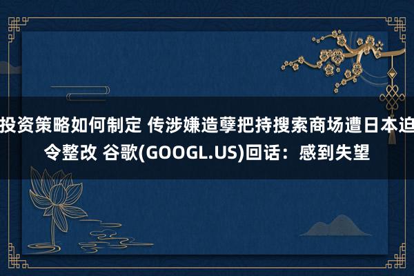 投资策略如何制定 传涉嫌造孽把持搜索商场遭日本迫令整改 谷歌(GOOGL.US)回话：感到失望