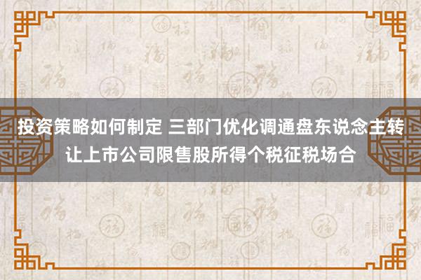 投资策略如何制定 三部门优化调通盘东说念主转让上市公司限售股所得个税征税场合