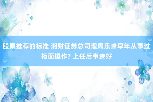 股票推荐的标准 湘财证券总司理周乐峰早年从事过柜面操作? 上任后事迹好