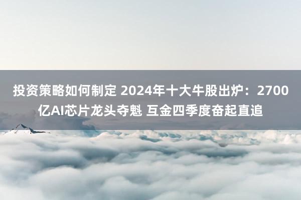 投资策略如何制定 2024年十大牛股出炉：2700亿AI芯片龙头夺魁 互金四季度奋起直追