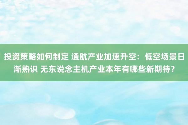 投资策略如何制定 通航产业加速升空：低空场景日渐熟识 无东说念主机产业本年有哪些新期待？