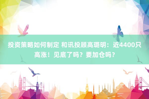 投资策略如何制定 和讯投顾高璐明：近4400只高涨！见底了吗？要加仓吗？