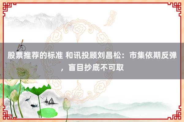 股票推荐的标准 和讯投顾刘昌松：市集依期反弹，盲目抄底不可取