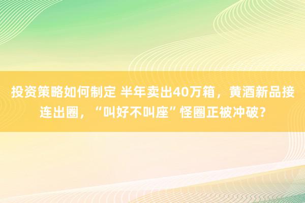 投资策略如何制定 半年卖出40万箱，黄酒新品接连出圈，“叫好不叫座”怪圈正被冲破？