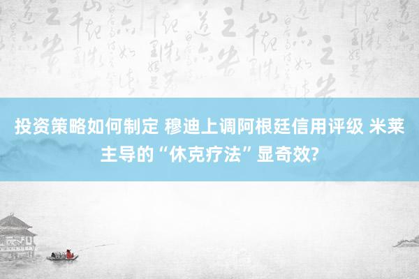 投资策略如何制定 穆迪上调阿根廷信用评级 米莱主导的“休克疗法”显奇效?