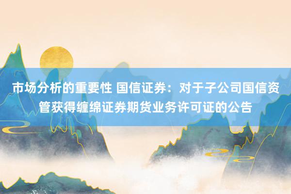 市场分析的重要性 国信证券：对于子公司国信资管获得缠绵证券期货业务许可证的公告