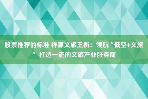 股票推荐的标准 祥源文旅王衡：领航“低空+文旅” 打造一流的文旅产业服务商