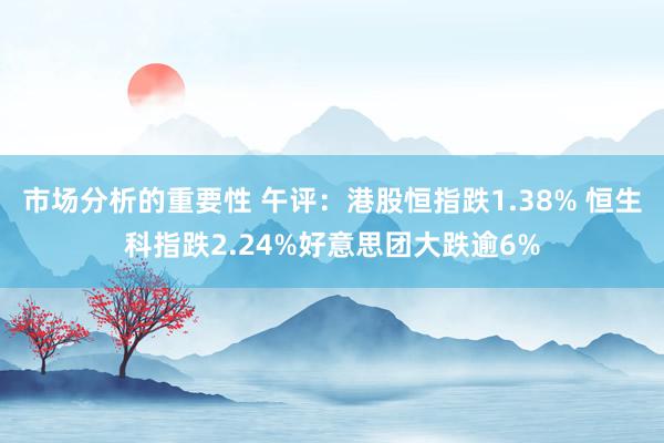 市场分析的重要性 午评：港股恒指跌1.38% 恒生科指跌2.24%好意思团大跌逾6%