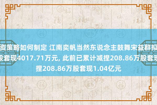 投资策略如何制定 江南奕帆当然东说念主鼓舞宋益群拟减捏55.6万股套现4017.71万元, 此前已累计减捏208.86万股套现1.04亿元