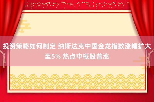 投资策略如何制定 纳斯达克中国金龙指数涨幅扩大至5% 热点中概股普涨