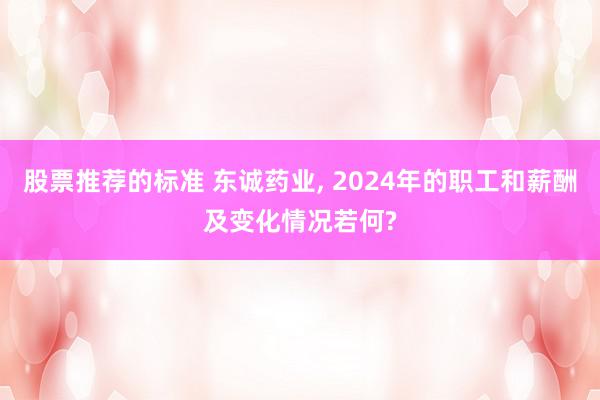 股票推荐的标准 东诚药业, 2024年的职工和薪酬及变化情况若何?