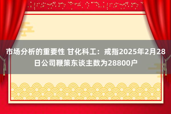 市场分析的重要性 甘化科工：戒指2025年2月28日公司鞭策东谈主数为28800户