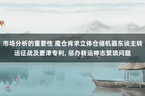 市场分析的重要性 魔仓肯求立体仓储机器东谈主转运征战及要津专利, 惩办转运神志繁琐问题