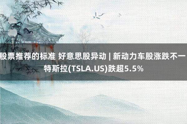 股票推荐的标准 好意思股异动 | 新动力车股涨跌不一 特斯拉(TSLA.US)跌超5.5%